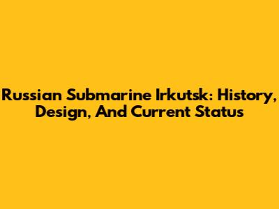 Russian Submarine Irkutsk: History, Design, And Current Status