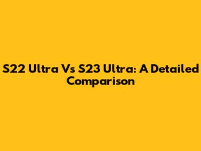 S22 Ultra Vs S23 Ultra: A Detailed Comparison