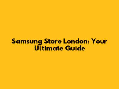 Samsung Store London: Your Ultimate Guide
