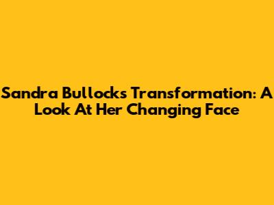 Sandra Bullock's Transformation: A Look At Her Changing Face