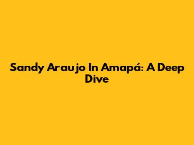 Sandy Araujo In Amapá: A Deep Dive
