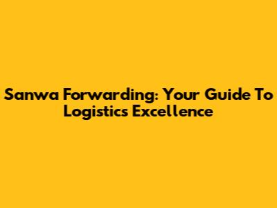 Sanwa Forwarding: Your Guide To Logistics Excellence