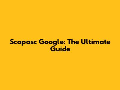 Scapasc Google: The Ultimate Guide
