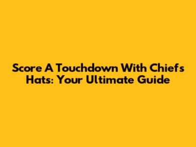 Score A Touchdown With Chiefs Hats: Your Ultimate Guide