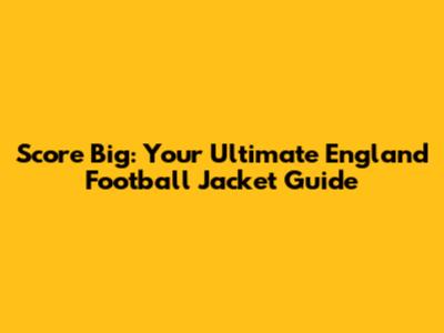 Score Big: Your Ultimate England Football Jacket Guide