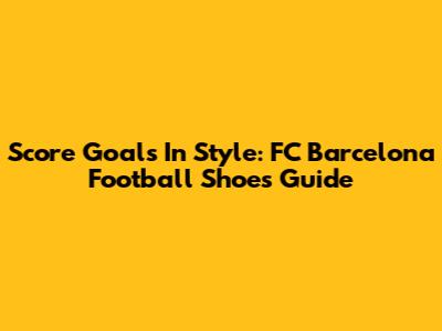 Score Goals In Style: FC Barcelona Football Shoes Guide