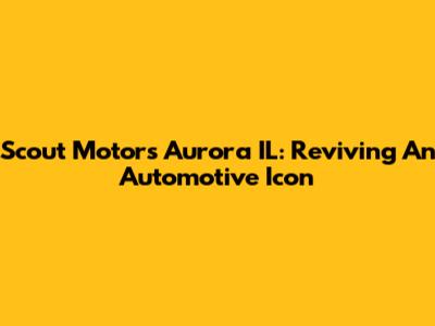 Scout Motors Aurora IL: Reviving An Automotive Icon