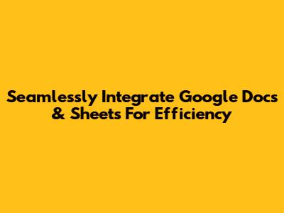 Seamlessly Integrate Google Docs & Sheets For Efficiency