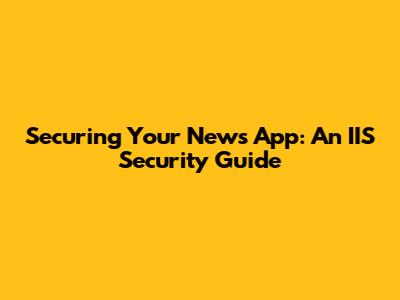 Securing Your News App: An IIS Security Guide