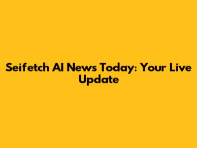Seifetch AI News Today: Your Live Update