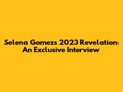 Selena Gomez's 2023 Revelation: An Exclusive Interview