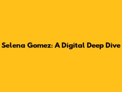 Selena Gomez: A Digital Deep Dive