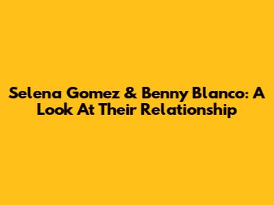 Selena Gomez & Benny Blanco: A Look At Their Relationship