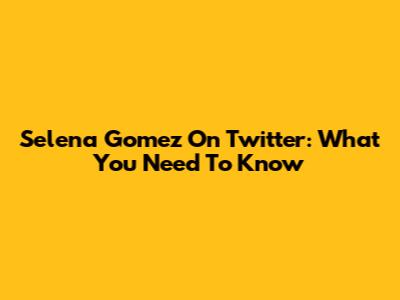 Selena Gomez On Twitter: What You Need To Know