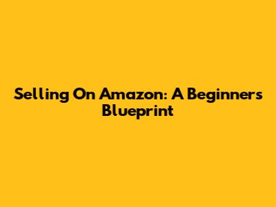 Selling On Amazon: A Beginner's Blueprint