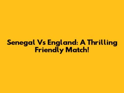Senegal Vs England: A Thrilling Friendly Match!