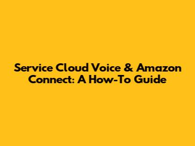 Service Cloud Voice & Amazon Connect: A How-To Guide
