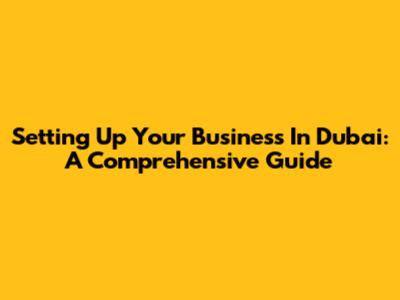 Setting Up Your Business In Dubai: A Comprehensive Guide