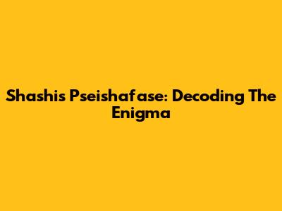 Shashi's Pseishafase: Decoding The Enigma
