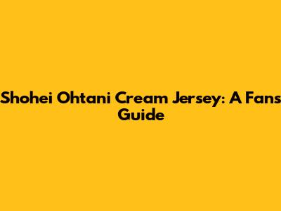 Shohei Ohtani Cream Jersey: A Fan's Guide