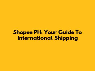 Shopee PH: Your Guide To International Shipping