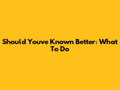 Should You've Known Better: What To Do