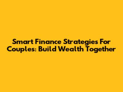 Smart Finance Strategies For Couples: Build Wealth Together
