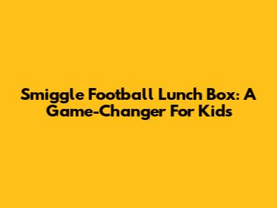 Smiggle Football Lunch Box: A Game-Changer For Kids