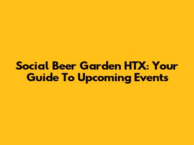 Social Beer Garden HTX: Your Guide To Upcoming Events