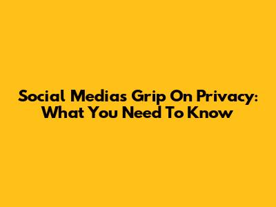 Social Media's Grip On Privacy: What You Need To Know