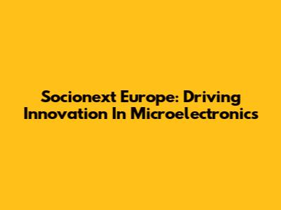 Socionext Europe: Driving Innovation In Microelectronics