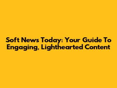 Soft News Today: Your Guide To Engaging, Lighthearted Content