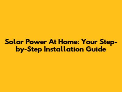 Solar Power At Home: Your Step-by-Step Installation Guide