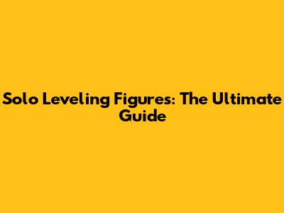 Solo Leveling Figures: The Ultimate Guide