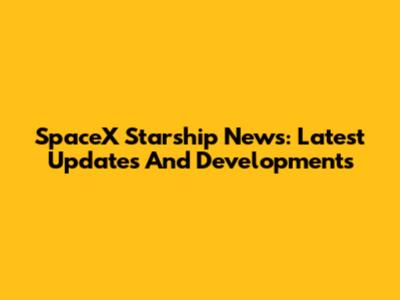 SpaceX Starship News: Latest Updates And Developments