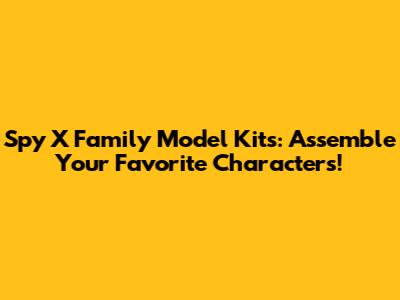 Spy X Family Model Kits: Assemble Your Favorite Characters!