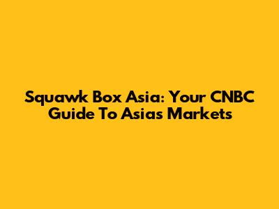 Squawk Box Asia: Your CNBC Guide To Asia's Markets
