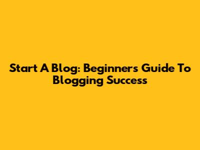 Start A Blog: Beginner's Guide To Blogging Success