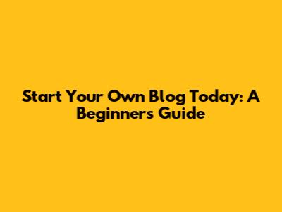 Start Your Own Blog Today: A Beginner's Guide