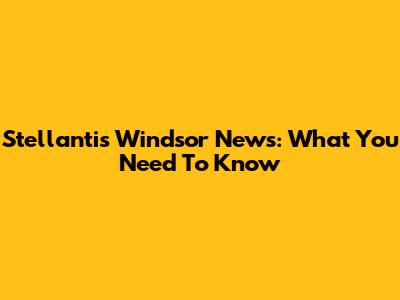 Stellantis Windsor News: What You Need To Know