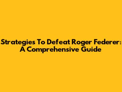 Strategies To Defeat Roger Federer: A Comprehensive Guide