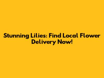 Stunning Lilies: Find Local Flower Delivery Now!