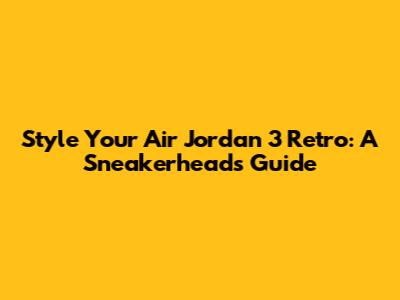 Style Your Air Jordan 3 Retro: A Sneakerhead's Guide