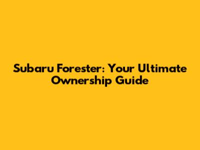 Subaru Forester: Your Ultimate Ownership Guide