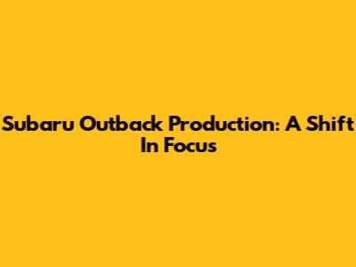 Subaru Outback Production: A Shift In Focus