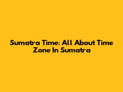 Sumatra Time: All About Time Zone In Sumatra