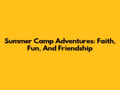 Summer Camp Adventures: Faith, Fun, And Friendship