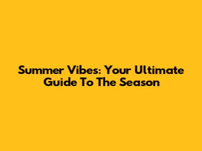 Summer Vibes: Your Ultimate Guide To The Season