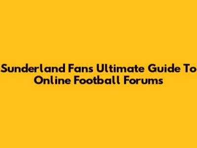 Sunderland Fans' Ultimate Guide To Online Football Forums