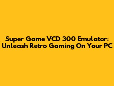 Super Game VCD 300 Emulator: Unleash Retro Gaming On Your PC